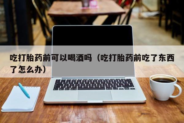 吃打胎药前可以喝酒吗（吃打胎药前吃了东西了怎么办）